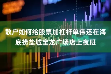 散户如何给股票加杠杆单伟还在海底捞盐城宝龙广场店上夜班