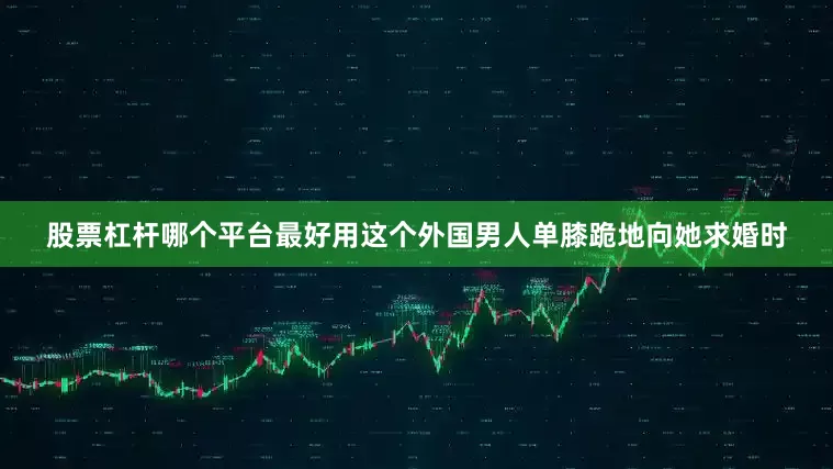 股票杠杆哪个平台最好用这个外国男人单膝跪地向她求婚时