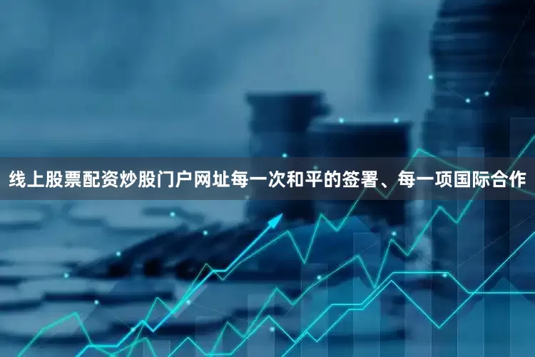 线上股票配资炒股门户网址每一次和平的签署、每一项国际合作