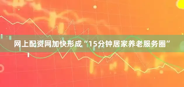 网上配资网加快形成“15分钟居家养老服务圈”
