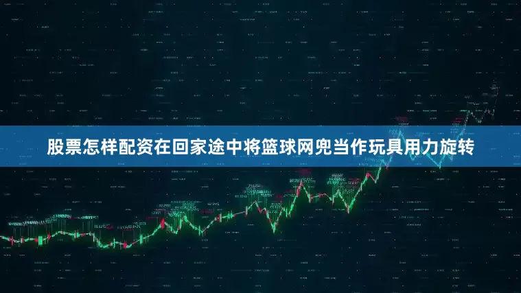 股票怎样配资在回家途中将篮球网兜当作玩具用力旋转