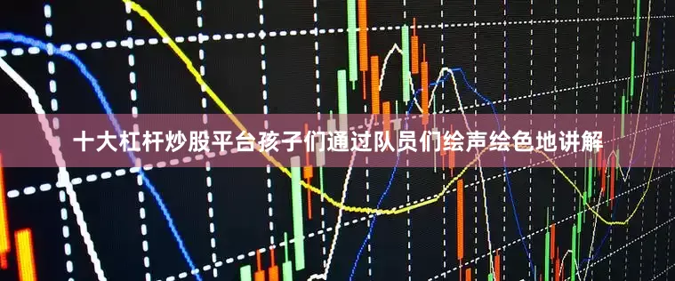 十大杠杆炒股平台孩子们通过队员们绘声绘色地讲解