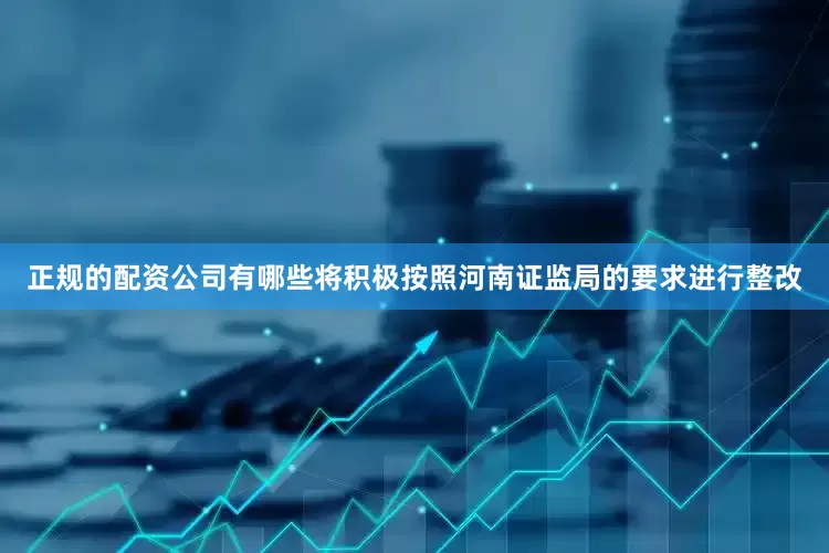 正规的配资公司有哪些将积极按照河南证监局的要求进行整改