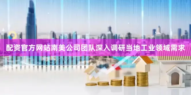 配资官方网站南美公司团队深入调研当地工业领域需求