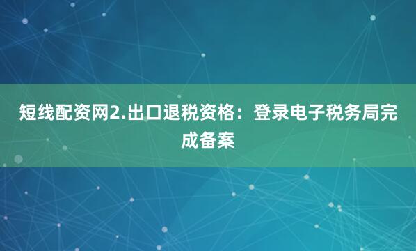 短线配资网2.出口退税资格：登录电子税务局完成备案