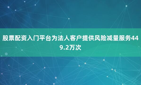 股票配资入门平台为法人客户提供风险减量服务449.2万次