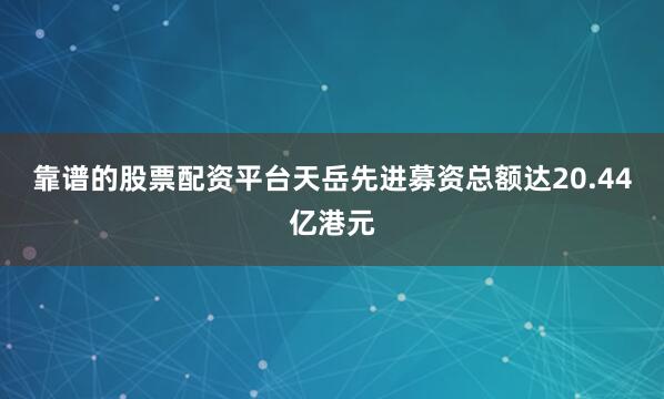靠谱的股票配资平台天岳先进募资总额达20.44亿港元