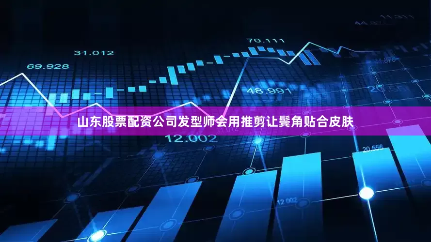 山东股票配资公司发型师会用推剪让鬓角贴合皮肤